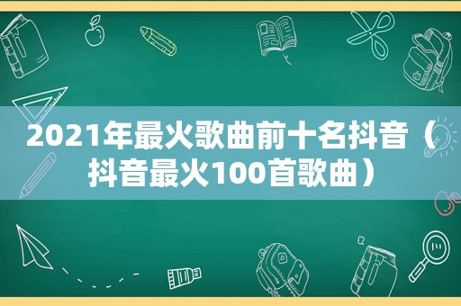 2021年最火歌曲前十名抖音（抖音最火100首歌曲）