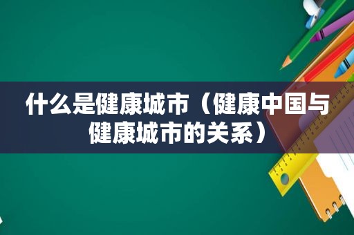 什么是健康城市（健康中国与健康城市的关系）