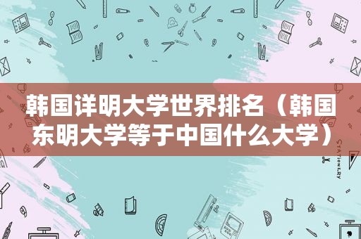 韩国详明大学世界排名（韩国东明大学等于中国什么大学）