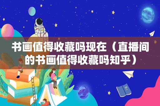 书画值得收藏吗现在（直播间的书画值得收藏吗知乎）