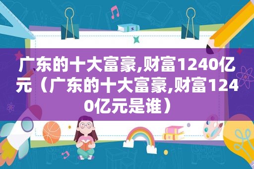 广东的十大富豪,财富1240亿元（广东的十大富豪,财富1240亿元是谁）
