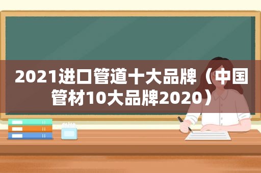 2021进口管道十大品牌（中国管材10大品牌2020）