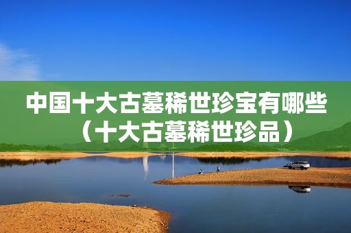 中国十大古墓稀世珍宝有哪些（十大古墓稀世珍品）