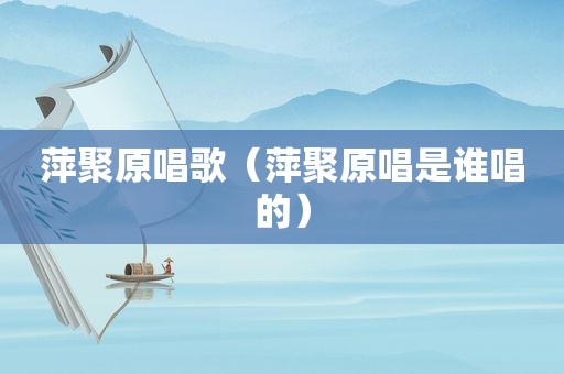 萍聚原唱歌（萍聚原唱是谁唱的）