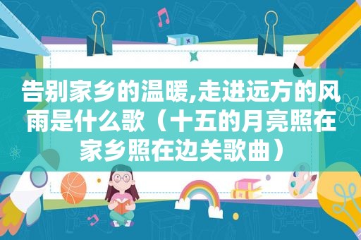告别家乡的温暖,走进远方的风雨是什么歌（十五的月亮照在家乡照在边关歌曲）