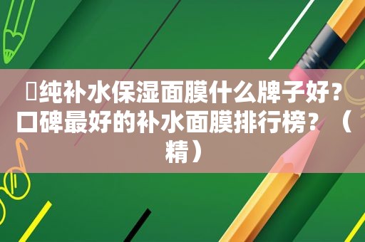 ​纯补水保湿面膜什么牌子好？口碑最好的补水面膜排行榜？（精）