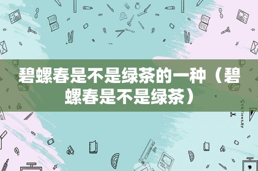 碧螺春是不是绿茶的一种（碧螺春是不是绿茶）