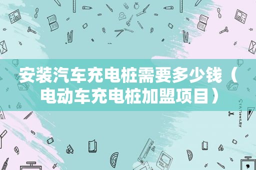 安装汽车充电桩需要多少钱（电动车充电桩加盟项目）