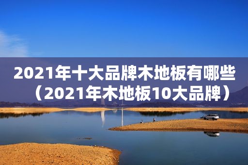 2021年十大品牌木地板有哪些（2021年木地板10大品牌）