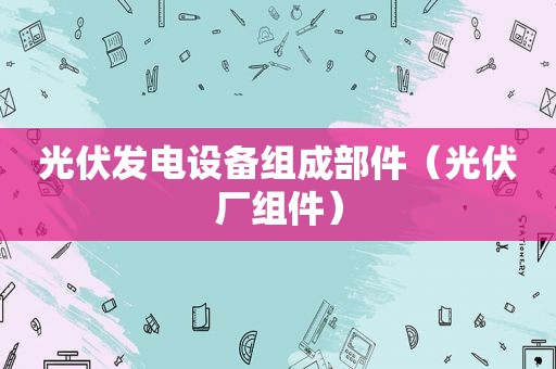 光伏发电设备组成部件（光伏厂组件）