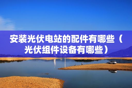 安装光伏电站的配件有哪些（光伏组件设备有哪些）