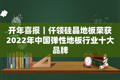开年喜报｜仟领硅晶地板荣获2022年中国弹性地板行业十大品牌