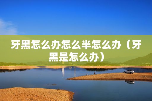 牙黑怎么办怎么半怎么办（牙黑是怎么办）
