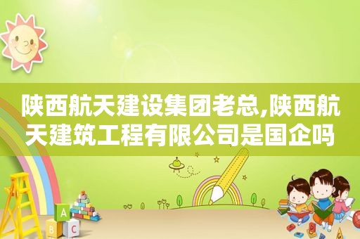 陕西航天建设集团老总,陕西航天建筑工程有限公司是国企吗