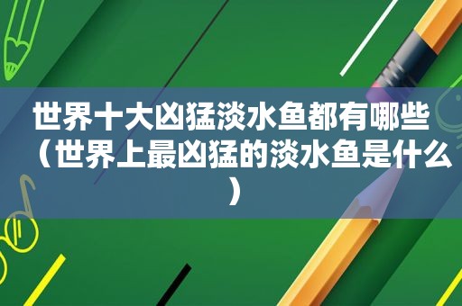 世界十大凶猛淡水鱼都有哪些（世界上最凶猛的淡水鱼是什么）