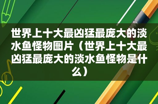 世界上十大最凶猛最庞大的淡水鱼怪物图片（世界上十大最凶猛最庞大的淡水鱼怪物是什么）
