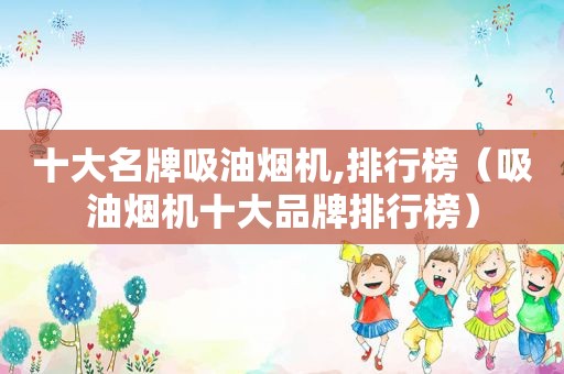 十大名牌吸油烟机,排行榜（吸油烟机十大品牌排行榜）