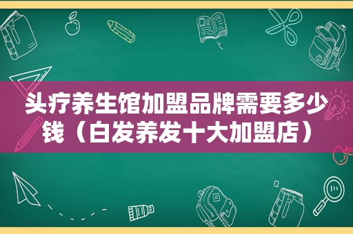 头疗养生馆加盟品牌需要多少钱（白发养发十大加盟店）