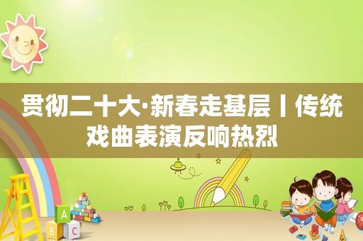 贯彻二十大·新春走基层丨传统戏曲表演反响热烈