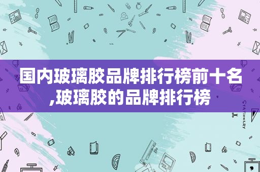 国内玻璃胶品牌排行榜前十名,玻璃胶的品牌排行榜