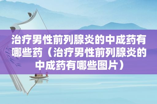治疗男性前列腺炎的中成药有哪些药（治疗男性前列腺炎的中成药有哪些图片）