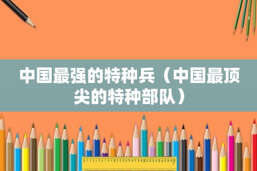 中国最强的特种兵（中国最顶尖的特种部队）