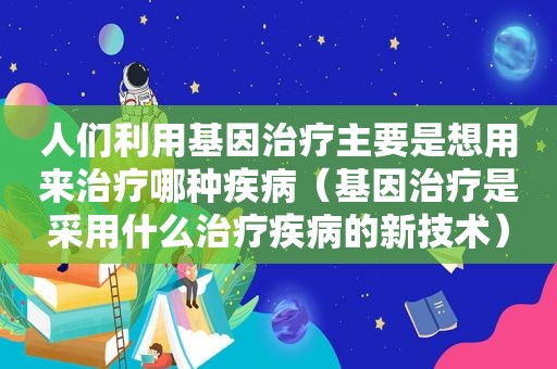 人们利用基因治疗主要是想用来治疗哪种疾病（基因治疗是采用什么治疗疾病的新技术）