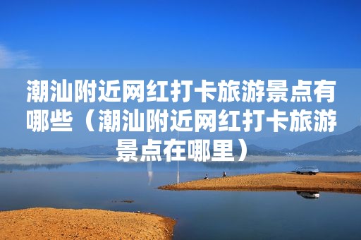 潮汕附近网红打卡旅游景点有哪些（潮汕附近网红打卡旅游景点在哪里）