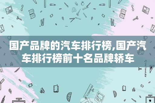 国产品牌的汽车排行榜,国产汽车排行榜前十名品牌轿车