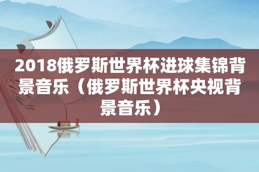 2018俄罗斯世界杯进球集锦背景音乐（俄罗斯世界杯央视背景音乐）
