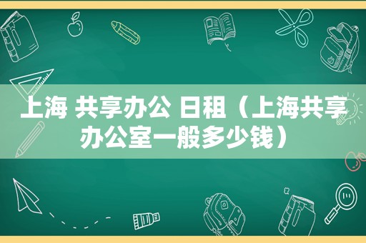 上海 共享办公 日租（上海共享办公室一般多少钱）