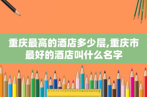 重庆最高的酒店多少层,重庆市最好的酒店叫什么名字