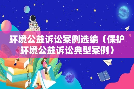 环境公益诉讼案例选编（保护环境公益诉讼典型案例）