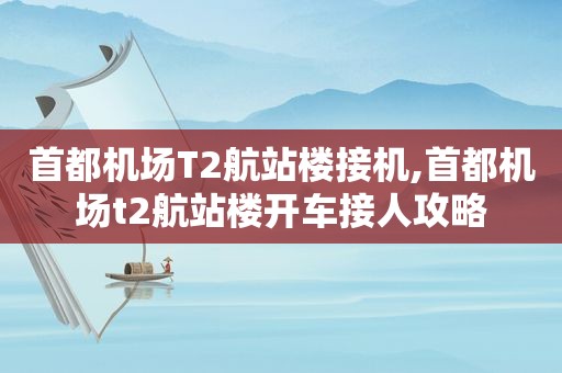 首都机场T2航站楼接机,首都机场t2航站楼开车接人攻略