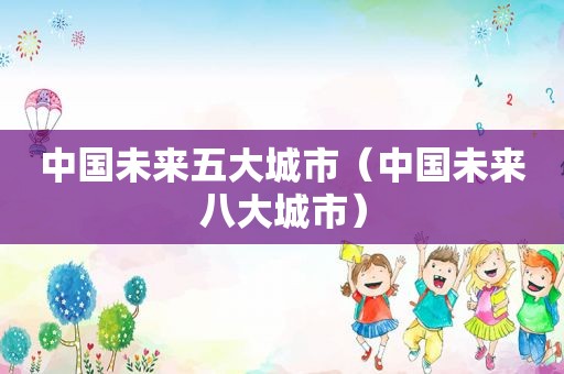 中国未来五大城市（中国未来八大城市）