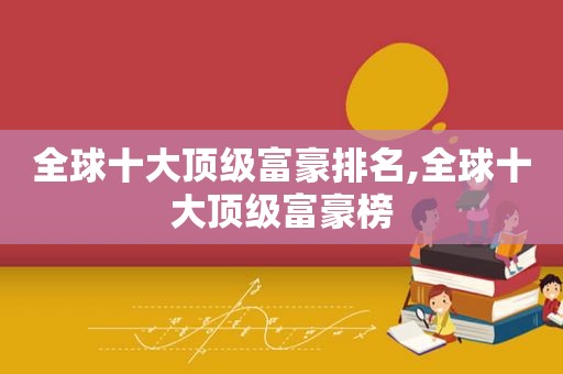 全球十大顶级富豪排名,全球十大顶级富豪榜