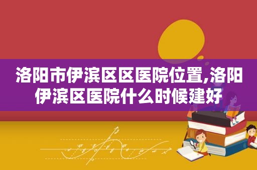 洛阳市伊滨区区医院位置,洛阳伊滨区医院什么时候建好