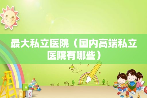 最大私立医院（国内高端私立医院有哪些）