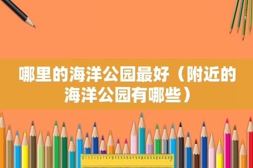 哪里的海洋公园最好（附近的海洋公园有哪些）