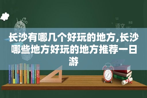 长沙有哪几个好玩的地方,长沙哪些地方好玩的地方推荐一日游