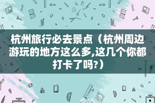 杭州旅行必去景点（杭州周边游玩的地方这么多,这几个你都打卡了吗?）