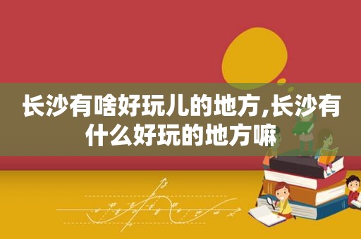 长沙有啥好玩儿的地方,长沙有什么好玩的地方嘛