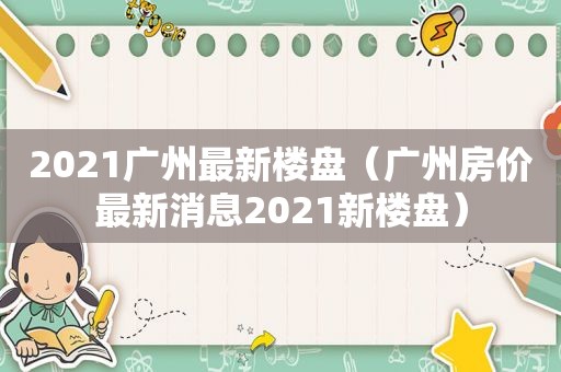 2021广州最新楼盘（广州房价最新消息2021新楼盘）