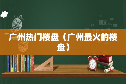 广州热门楼盘（广州最火的楼盘）