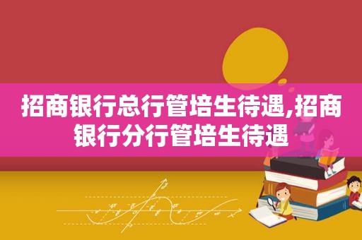 招商银行总行管培生待遇,招商银行分行管培生待遇
