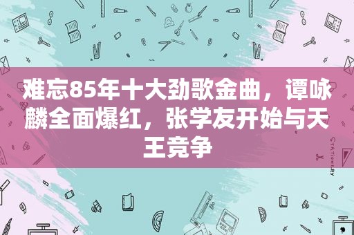 难忘85年十大劲歌金曲，谭咏麟全面爆红，张学友开始与天王竞争