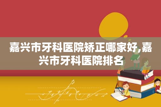 嘉兴市牙科医院矫正哪家好,嘉兴市牙科医院排名