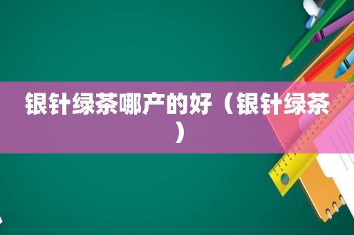 银针绿茶哪产的好（银针绿茶）