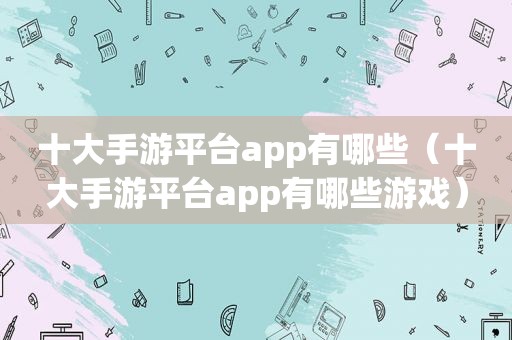 十大手游平台app有哪些（十大手游平台app有哪些游戏）