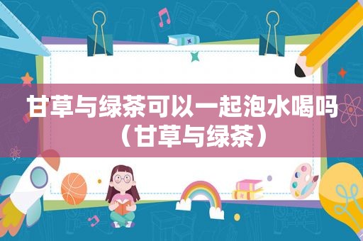 甘草与绿茶可以一起泡水喝吗（甘草与绿茶）